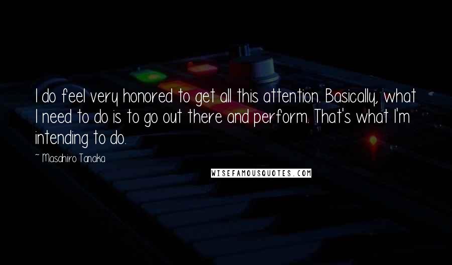 Masahiro Tanaka Quotes: I do feel very honored to get all this attention. Basically, what I need to do is to go out there and perform. That's what I'm intending to do.