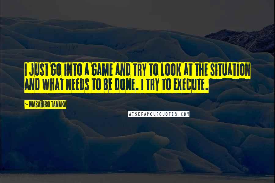 Masahiro Tanaka Quotes: I just go into a game and try to look at the situation and what needs to be done. I try to execute.
