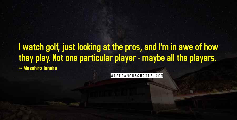 Masahiro Tanaka Quotes: I watch golf, just looking at the pros, and I'm in awe of how they play. Not one particular player - maybe all the players.