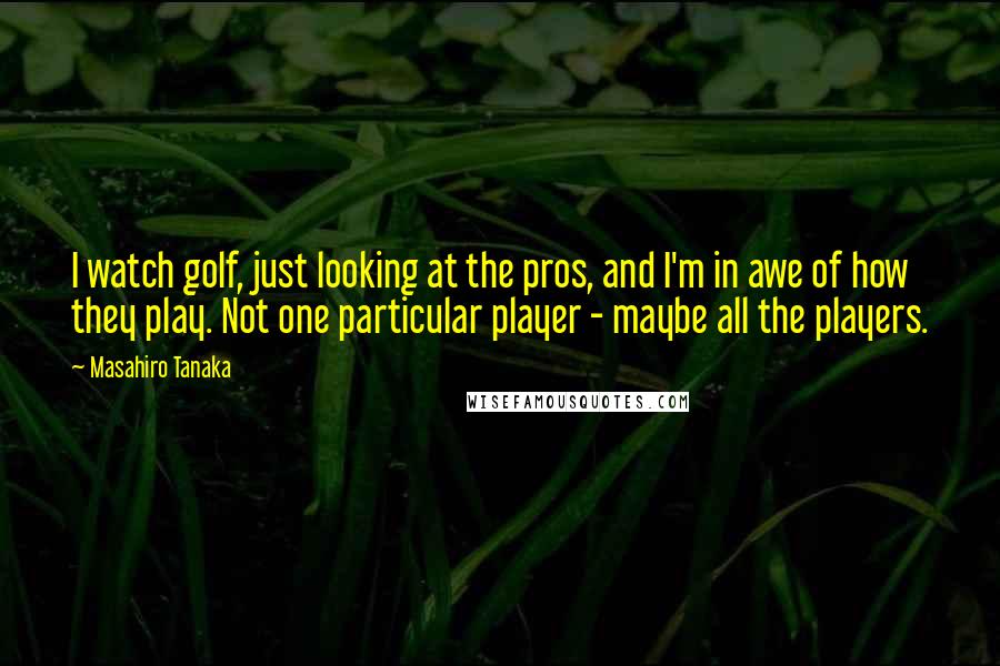 Masahiro Tanaka Quotes: I watch golf, just looking at the pros, and I'm in awe of how they play. Not one particular player - maybe all the players.