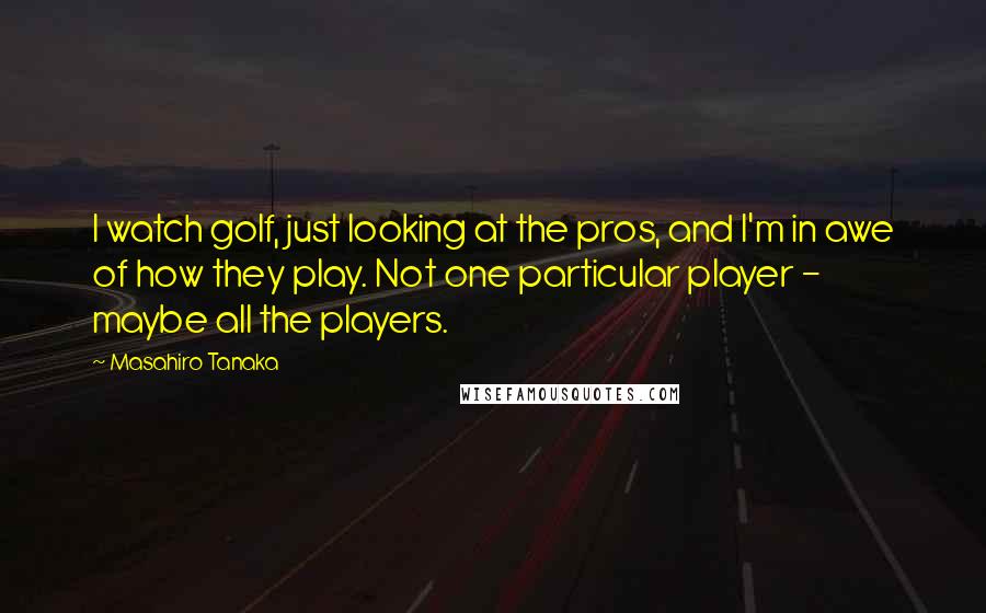 Masahiro Tanaka Quotes: I watch golf, just looking at the pros, and I'm in awe of how they play. Not one particular player - maybe all the players.