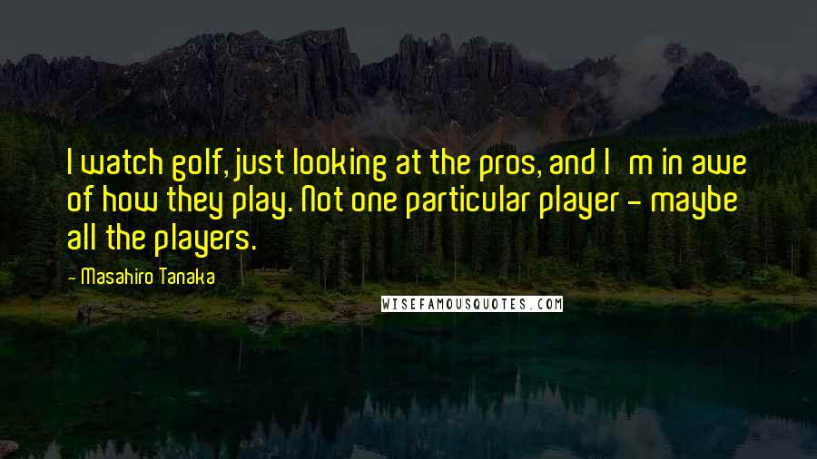 Masahiro Tanaka Quotes: I watch golf, just looking at the pros, and I'm in awe of how they play. Not one particular player - maybe all the players.