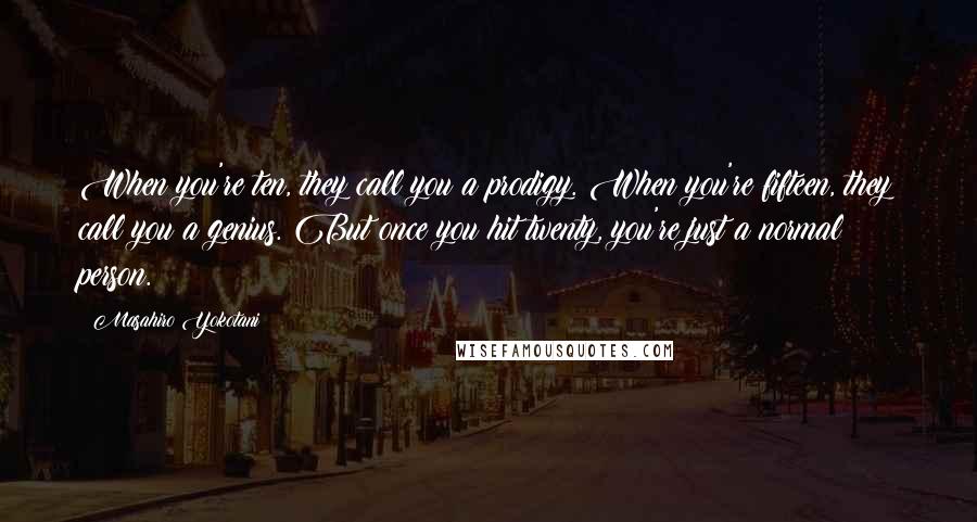 Masahiro Yokotani Quotes: When you're ten, they call you a prodigy. When you're fifteen, they call you a genius. But once you hit twenty, you're just a normal person.