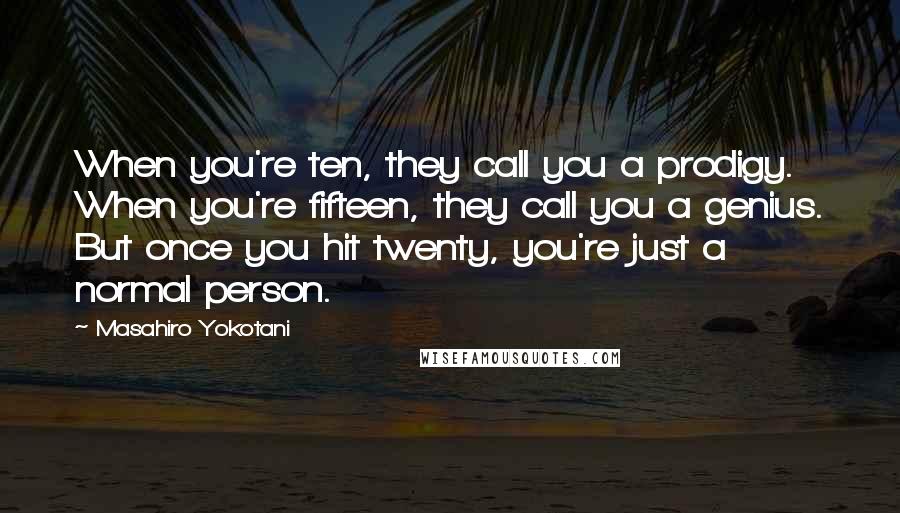 Masahiro Yokotani Quotes: When you're ten, they call you a prodigy. When you're fifteen, they call you a genius. But once you hit twenty, you're just a normal person.