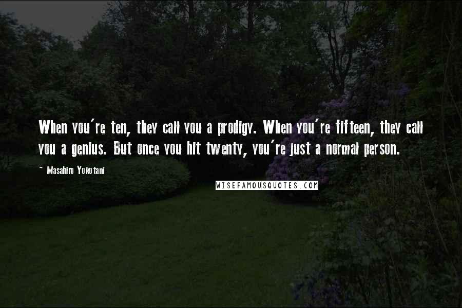 Masahiro Yokotani Quotes: When you're ten, they call you a prodigy. When you're fifteen, they call you a genius. But once you hit twenty, you're just a normal person.