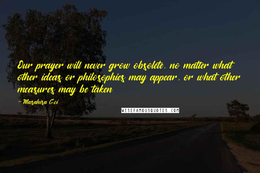 Masahisa Goi Quotes: Our prayer will never grow obsolete, no matter what other ideas or philosophies may appear, or what other measures may be taken