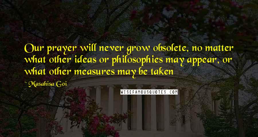 Masahisa Goi Quotes: Our prayer will never grow obsolete, no matter what other ideas or philosophies may appear, or what other measures may be taken