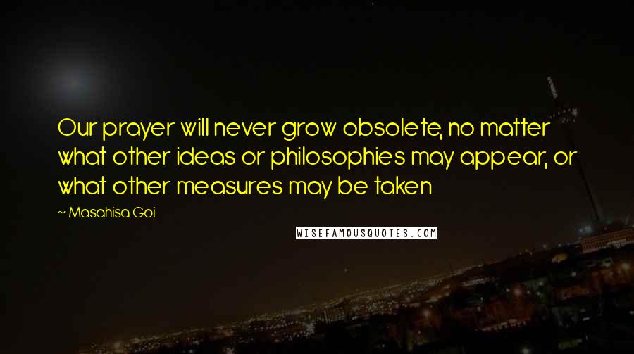 Masahisa Goi Quotes: Our prayer will never grow obsolete, no matter what other ideas or philosophies may appear, or what other measures may be taken