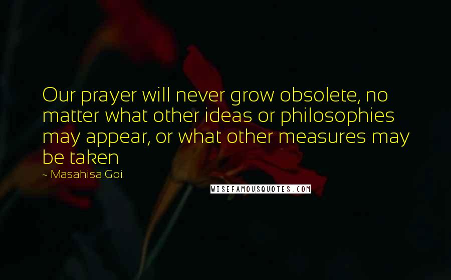 Masahisa Goi Quotes: Our prayer will never grow obsolete, no matter what other ideas or philosophies may appear, or what other measures may be taken