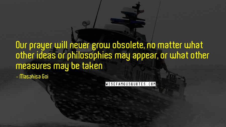Masahisa Goi Quotes: Our prayer will never grow obsolete, no matter what other ideas or philosophies may appear, or what other measures may be taken