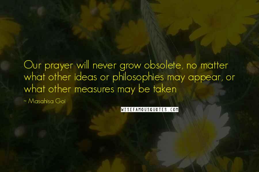 Masahisa Goi Quotes: Our prayer will never grow obsolete, no matter what other ideas or philosophies may appear, or what other measures may be taken