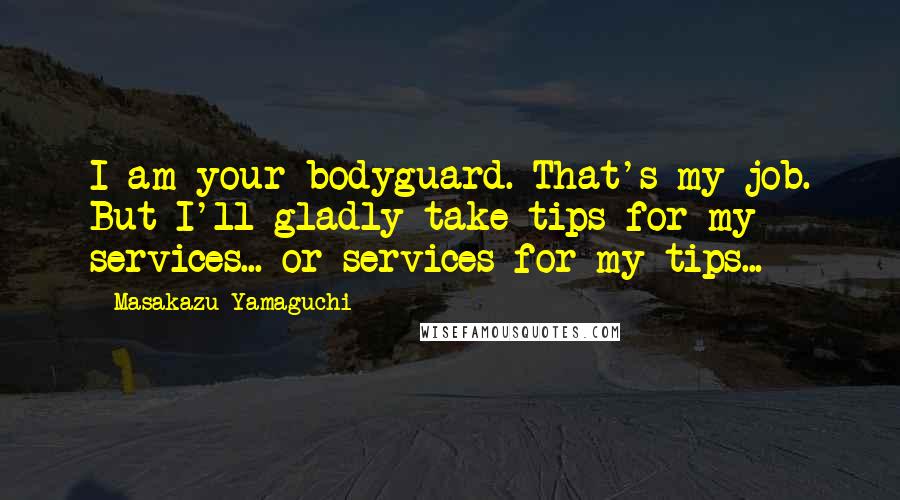 Masakazu Yamaguchi Quotes: I am your bodyguard. That's my job. But I'll gladly take tips for my services... or services for my tips...