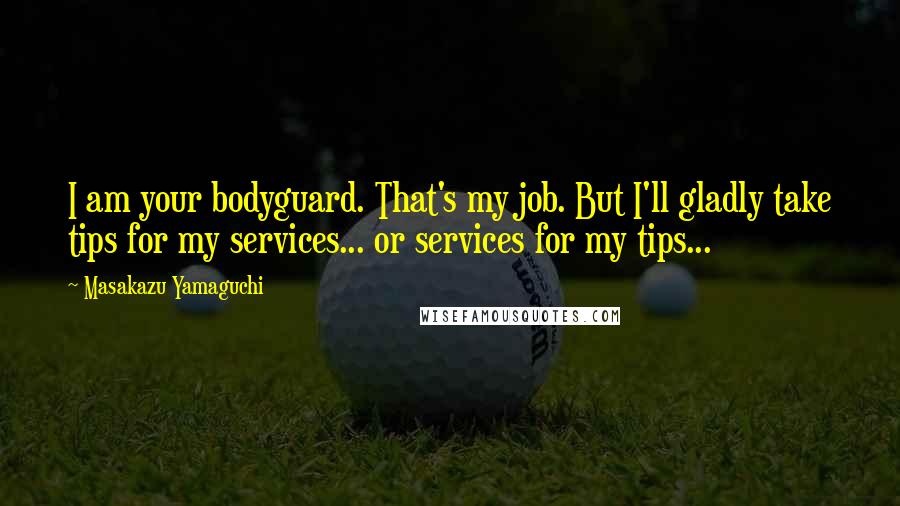 Masakazu Yamaguchi Quotes: I am your bodyguard. That's my job. But I'll gladly take tips for my services... or services for my tips...