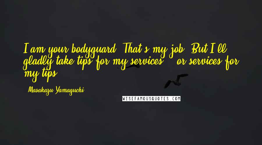 Masakazu Yamaguchi Quotes: I am your bodyguard. That's my job. But I'll gladly take tips for my services... or services for my tips...