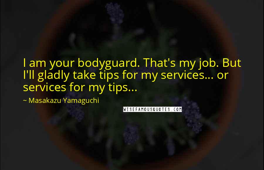 Masakazu Yamaguchi Quotes: I am your bodyguard. That's my job. But I'll gladly take tips for my services... or services for my tips...