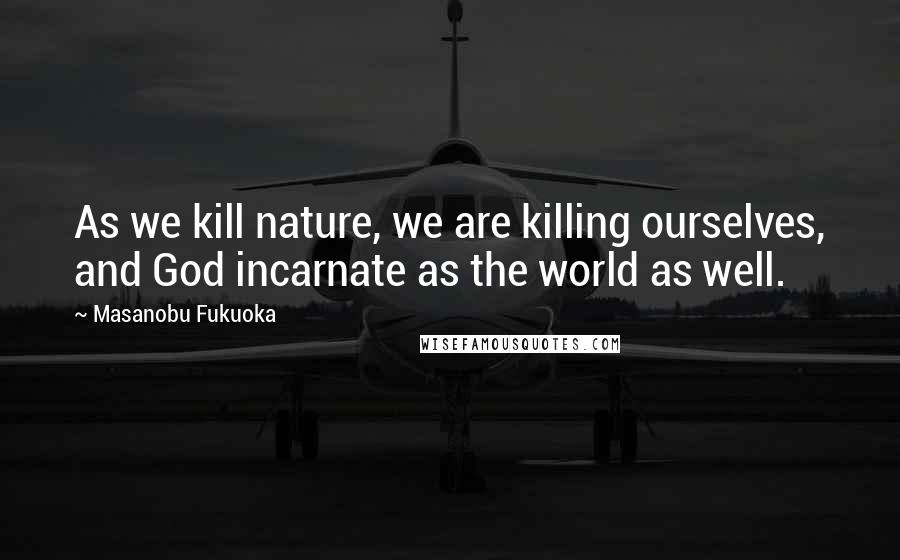 Masanobu Fukuoka Quotes: As we kill nature, we are killing ourselves, and God incarnate as the world as well.