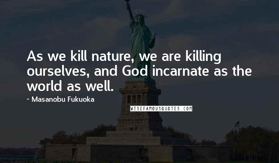 Masanobu Fukuoka Quotes: As we kill nature, we are killing ourselves, and God incarnate as the world as well.