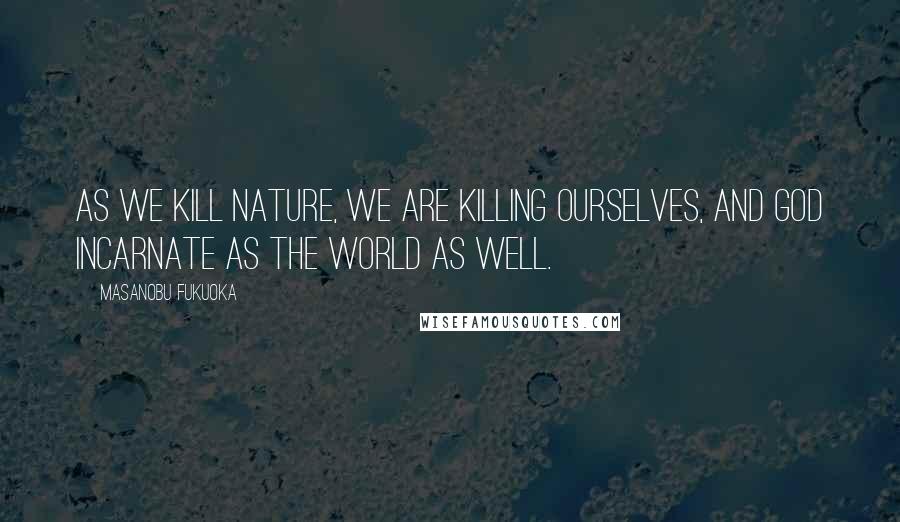 Masanobu Fukuoka Quotes: As we kill nature, we are killing ourselves, and God incarnate as the world as well.