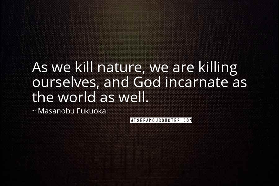 Masanobu Fukuoka Quotes: As we kill nature, we are killing ourselves, and God incarnate as the world as well.