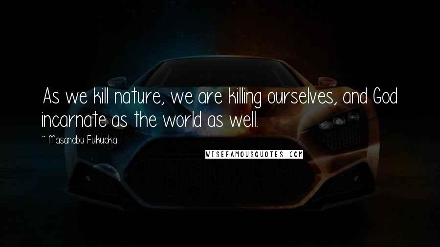 Masanobu Fukuoka Quotes: As we kill nature, we are killing ourselves, and God incarnate as the world as well.