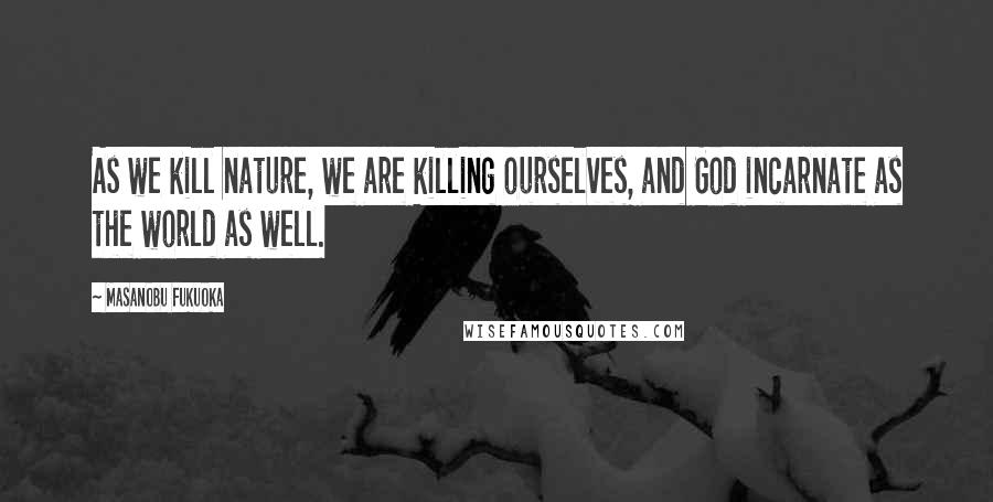 Masanobu Fukuoka Quotes: As we kill nature, we are killing ourselves, and God incarnate as the world as well.