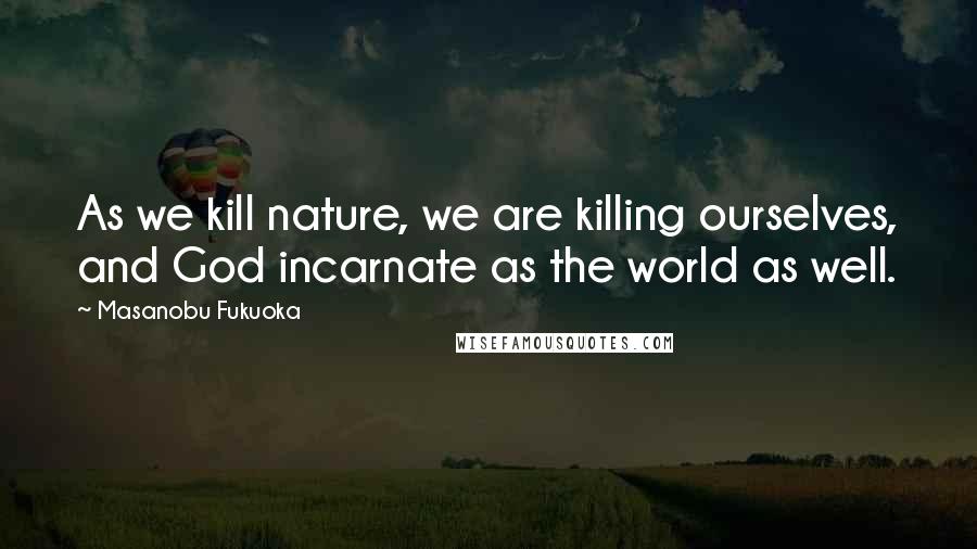 Masanobu Fukuoka Quotes: As we kill nature, we are killing ourselves, and God incarnate as the world as well.