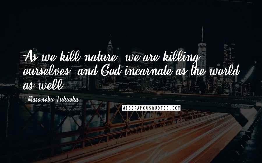 Masanobu Fukuoka Quotes: As we kill nature, we are killing ourselves, and God incarnate as the world as well.