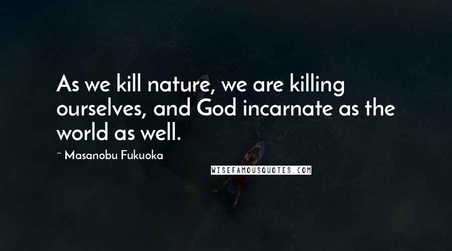 Masanobu Fukuoka Quotes: As we kill nature, we are killing ourselves, and God incarnate as the world as well.