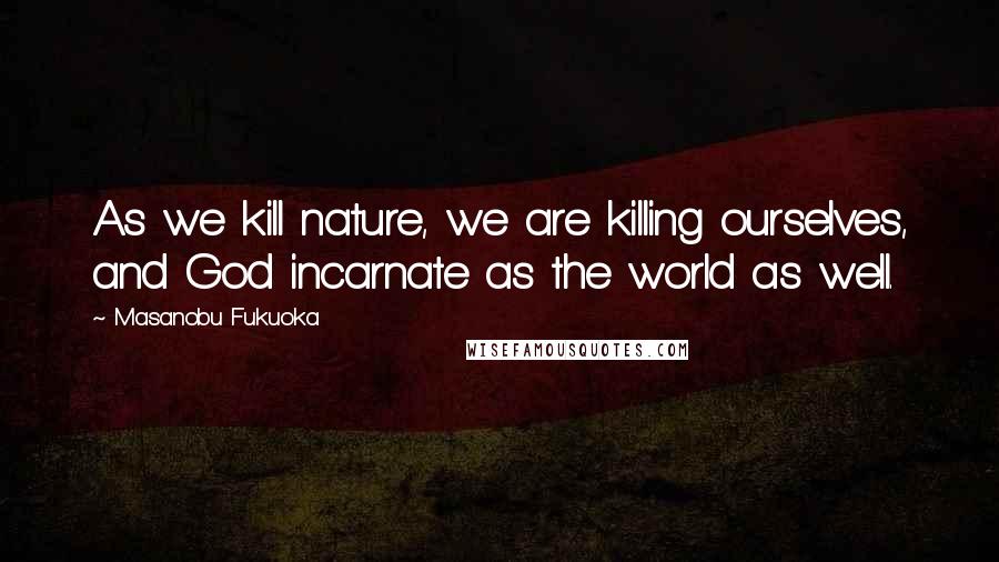 Masanobu Fukuoka Quotes: As we kill nature, we are killing ourselves, and God incarnate as the world as well.