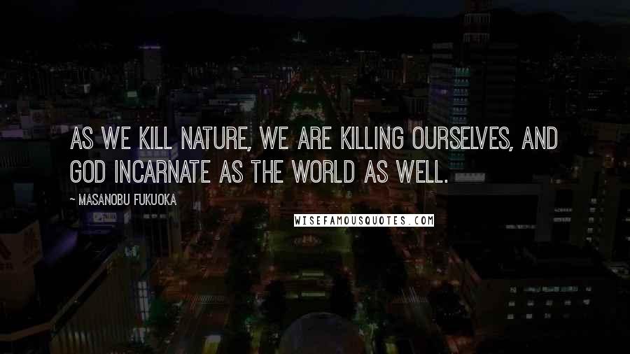 Masanobu Fukuoka Quotes: As we kill nature, we are killing ourselves, and God incarnate as the world as well.