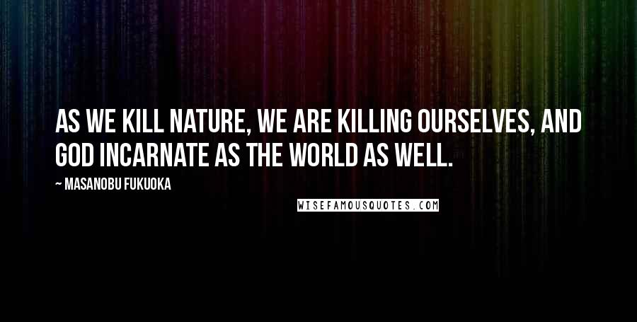 Masanobu Fukuoka Quotes: As we kill nature, we are killing ourselves, and God incarnate as the world as well.