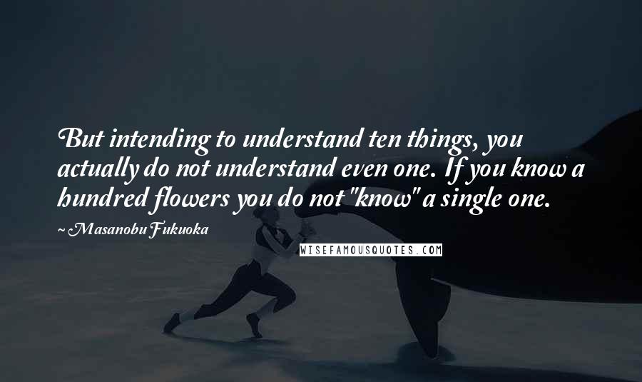 Masanobu Fukuoka Quotes: But intending to understand ten things, you actually do not understand even one. If you know a hundred flowers you do not "know" a single one.