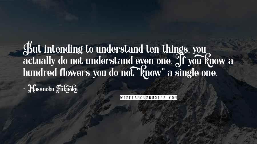 Masanobu Fukuoka Quotes: But intending to understand ten things, you actually do not understand even one. If you know a hundred flowers you do not "know" a single one.