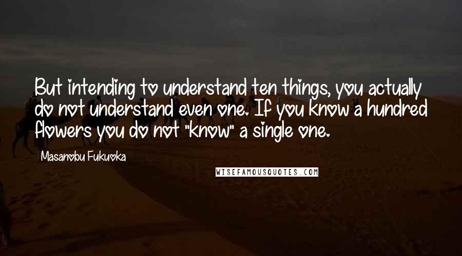 Masanobu Fukuoka Quotes: But intending to understand ten things, you actually do not understand even one. If you know a hundred flowers you do not "know" a single one.