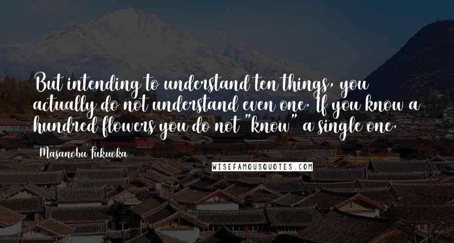 Masanobu Fukuoka Quotes: But intending to understand ten things, you actually do not understand even one. If you know a hundred flowers you do not "know" a single one.