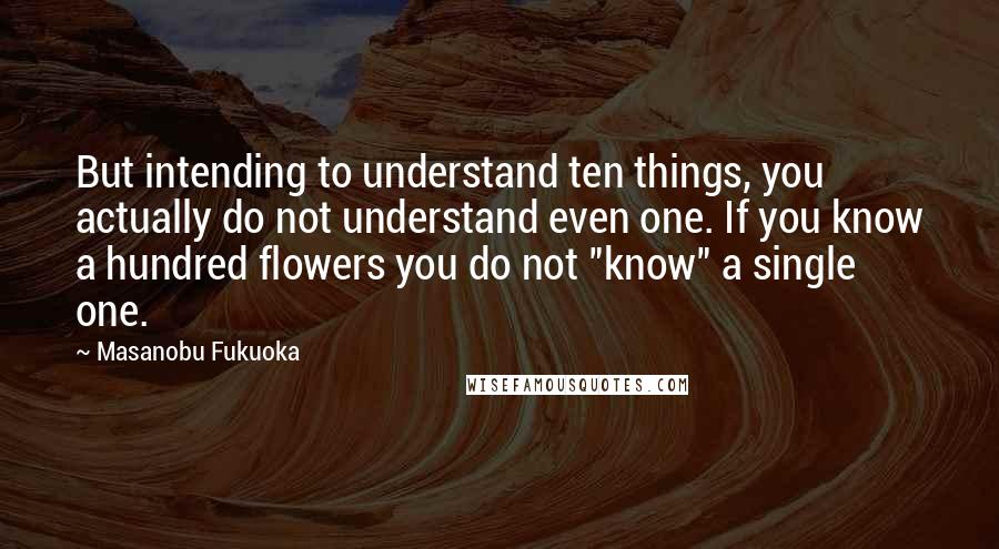 Masanobu Fukuoka Quotes: But intending to understand ten things, you actually do not understand even one. If you know a hundred flowers you do not "know" a single one.