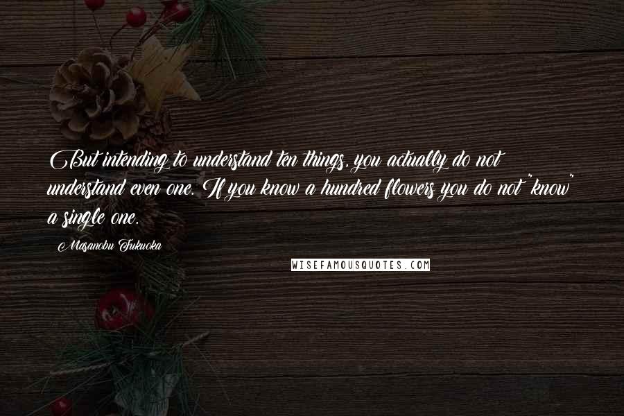 Masanobu Fukuoka Quotes: But intending to understand ten things, you actually do not understand even one. If you know a hundred flowers you do not "know" a single one.