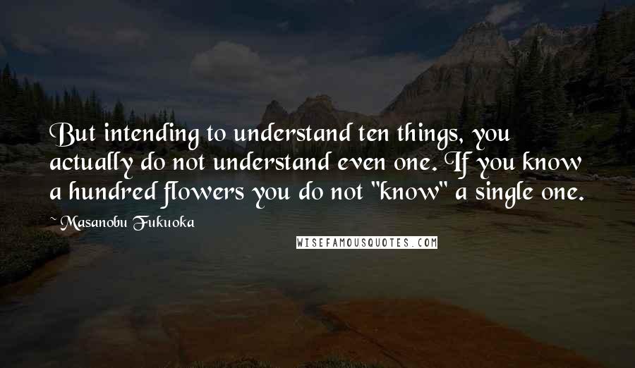 Masanobu Fukuoka Quotes: But intending to understand ten things, you actually do not understand even one. If you know a hundred flowers you do not "know" a single one.