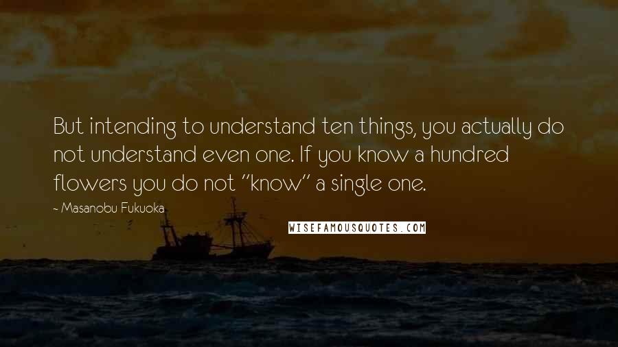 Masanobu Fukuoka Quotes: But intending to understand ten things, you actually do not understand even one. If you know a hundred flowers you do not "know" a single one.