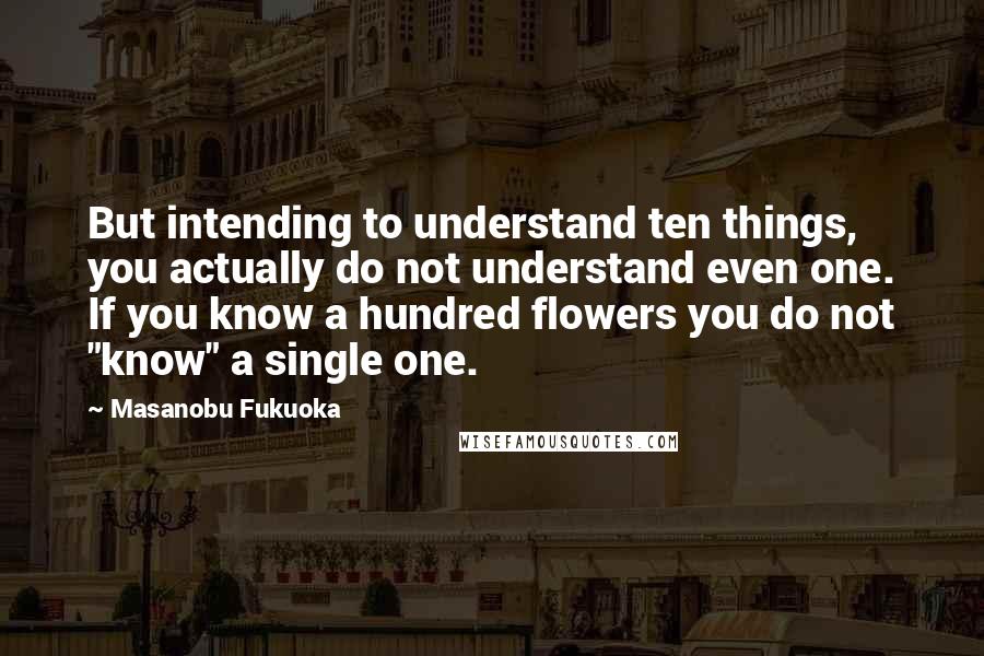 Masanobu Fukuoka Quotes: But intending to understand ten things, you actually do not understand even one. If you know a hundred flowers you do not "know" a single one.