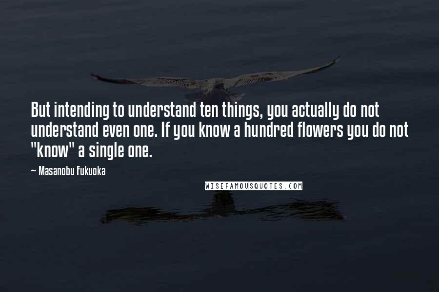 Masanobu Fukuoka Quotes: But intending to understand ten things, you actually do not understand even one. If you know a hundred flowers you do not "know" a single one.