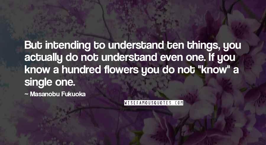Masanobu Fukuoka Quotes: But intending to understand ten things, you actually do not understand even one. If you know a hundred flowers you do not "know" a single one.