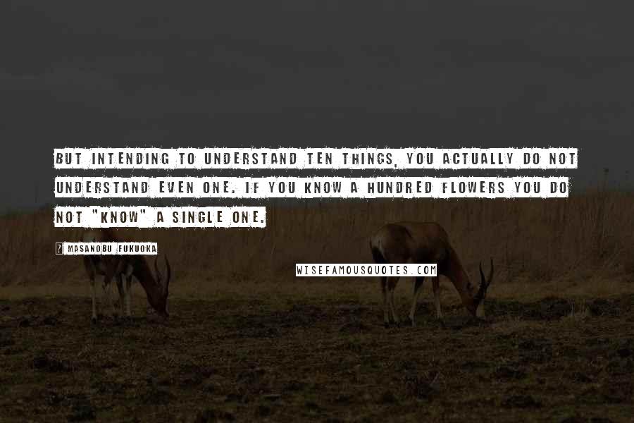 Masanobu Fukuoka Quotes: But intending to understand ten things, you actually do not understand even one. If you know a hundred flowers you do not "know" a single one.