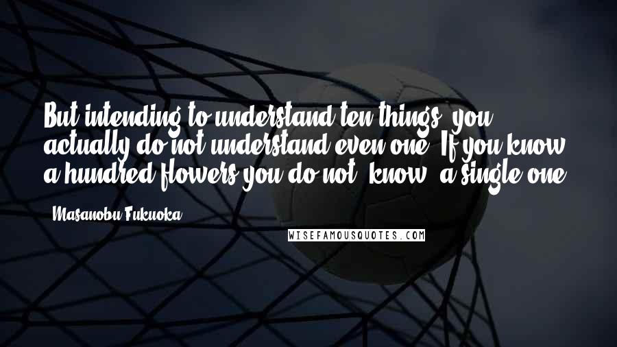 Masanobu Fukuoka Quotes: But intending to understand ten things, you actually do not understand even one. If you know a hundred flowers you do not "know" a single one.