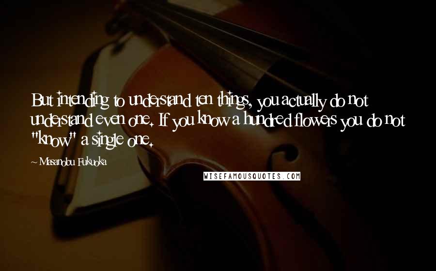 Masanobu Fukuoka Quotes: But intending to understand ten things, you actually do not understand even one. If you know a hundred flowers you do not "know" a single one.