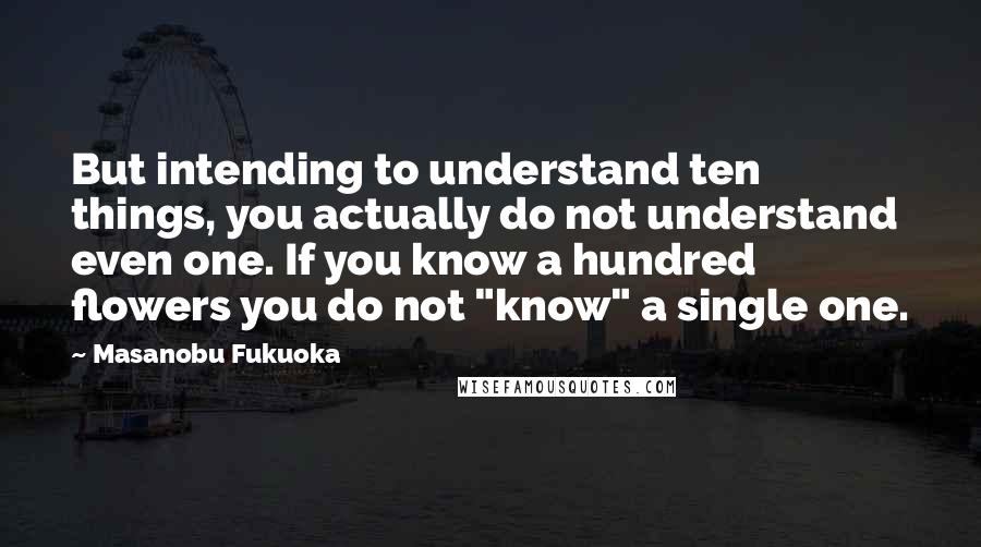 Masanobu Fukuoka Quotes: But intending to understand ten things, you actually do not understand even one. If you know a hundred flowers you do not "know" a single one.