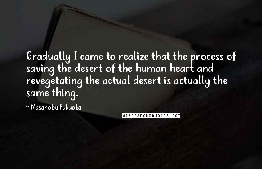 Masanobu Fukuoka Quotes: Gradually I came to realize that the process of saving the desert of the human heart and revegetating the actual desert is actually the same thing.