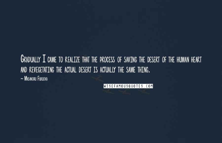 Masanobu Fukuoka Quotes: Gradually I came to realize that the process of saving the desert of the human heart and revegetating the actual desert is actually the same thing.