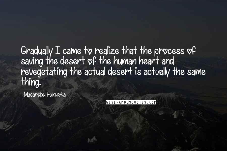 Masanobu Fukuoka Quotes: Gradually I came to realize that the process of saving the desert of the human heart and revegetating the actual desert is actually the same thing.