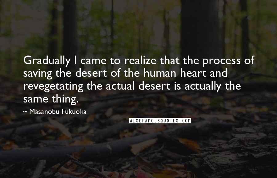 Masanobu Fukuoka Quotes: Gradually I came to realize that the process of saving the desert of the human heart and revegetating the actual desert is actually the same thing.